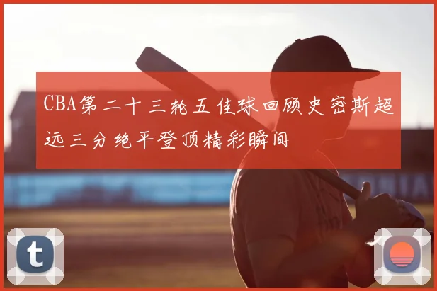 CBA第二十三轮五佳球回顾史密斯超远三分绝平登顶精彩瞬间
