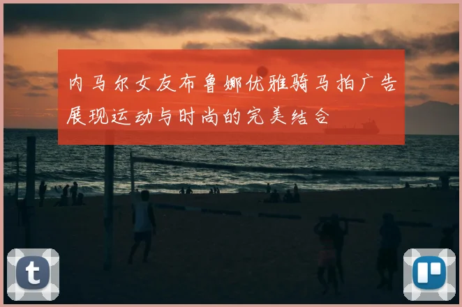 内马尔女友布鲁娜优雅骑马拍广告展现运动与时尚的完美结合