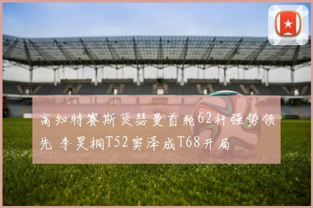 高知特赛斯莫瑟曼首轮62杆强势领先 李昊桐T52窦泽成T68开局