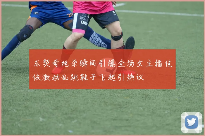 东契奇绝杀瞬间引爆全场女主播佳依激动乱跳鞋子飞起引热议