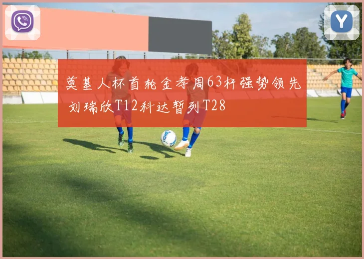 奠基人杯首轮金孝周63杆强势领先 刘瑞欣T12科达暂列T28