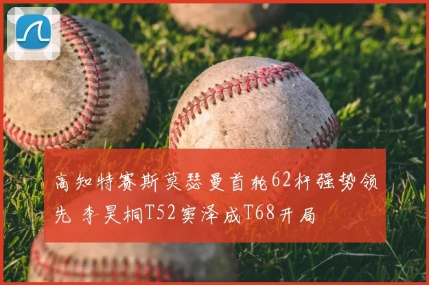 高知特赛斯莫瑟曼首轮62杆强势领先 李昊桐T52窦泽成T68开局