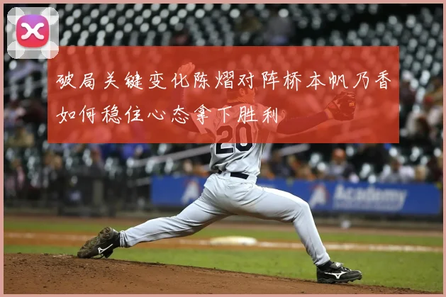 破局关键变化陈熠对阵桥本帆乃香如何稳住心态拿下胜利