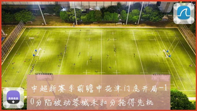 中超新赛季前瞻申花津门虎开局-10分陷被动蓉城未扣分抢得先机