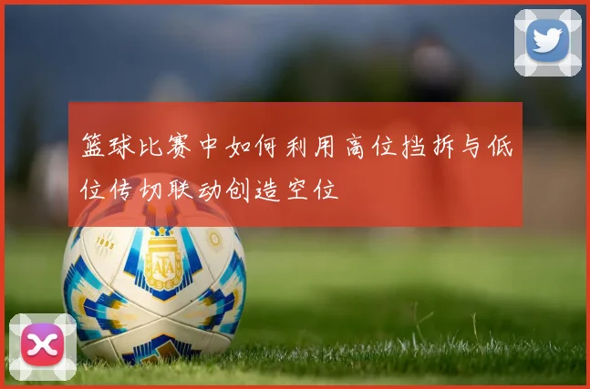 篮球比赛中如何利用高位挡拆与低位传切联动创造空位