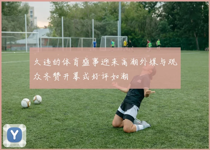 久违的体育盛事迎来高潮外媒与观众齐赞开幕式好评如潮