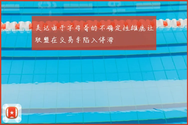 美记由于字母哥的不确定性雄鹿让联盟在交易季陷入停滞