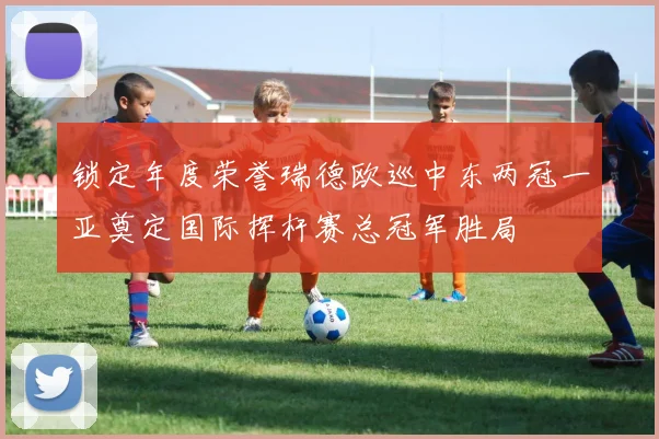 锁定年度荣誉瑞德欧巡中东两冠一亚奠定国际挥杆赛总冠军胜局