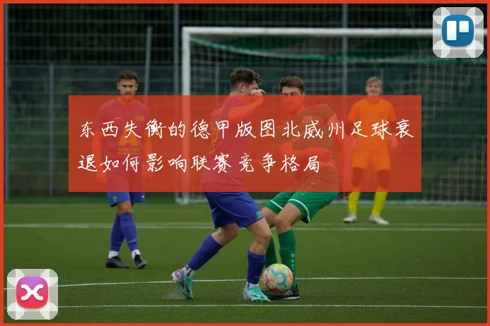 东西失衡的德甲版图北威州足球衰退如何影响联赛竞争格局