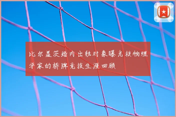 比尔盖茨婚内出轨对象曝光核物理学家的桥牌竞技生涯回顾
