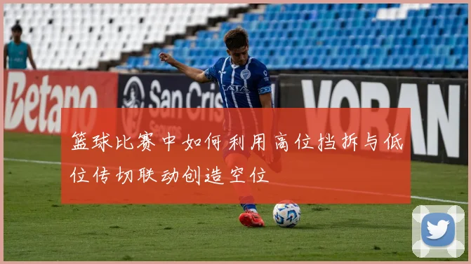 篮球比赛中如何利用高位挡拆与低位传切联动创造空位