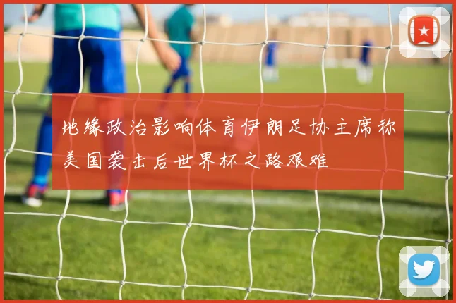 地缘政治影响体育伊朗足协主席称美国袭击后世界杯之路艰难
