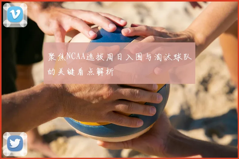 聚焦NCAA选拔周日入围与淘汰球队的关键看点解析